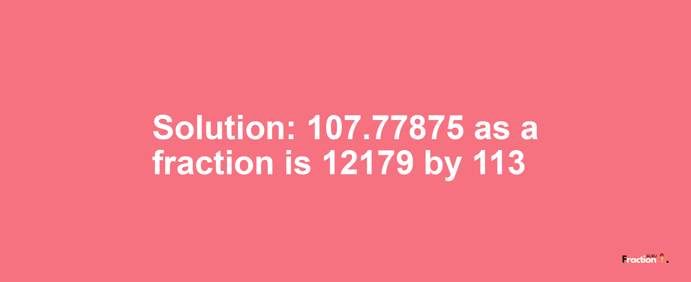 Solution:107.77875 as a fraction is 12179/113